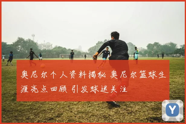 奥尼尔个人资料揭秘 奥尼尔篮球生涯亮点回顾 引发球迷关注