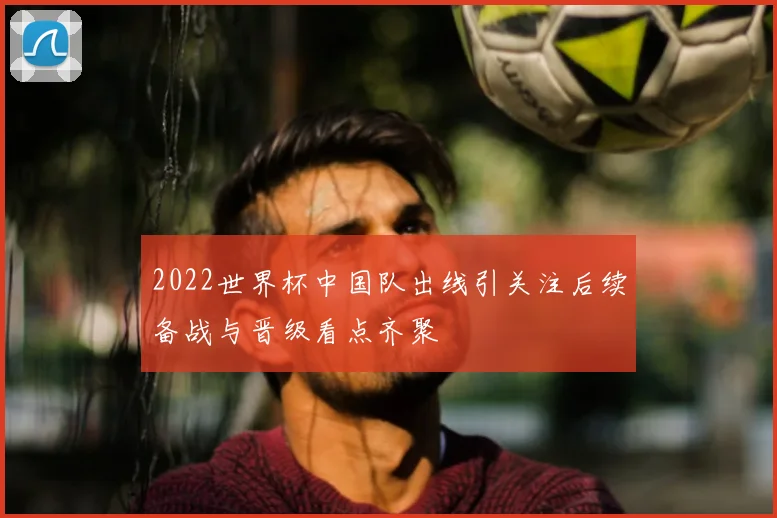 2022世界杯中国队出线引关注后续备战与晋级看点齐聚