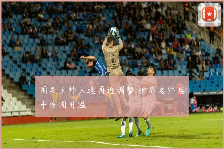 国足主帅人选再迎调整 世界名帅接手传闻升温