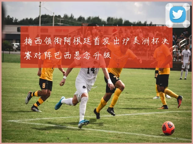 梅西领衔阿根廷首发出炉美洲杯决赛对阵巴西悬念升级