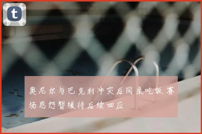 奥尼尔与巴克利冲突后同桌吃饭 赛场恩怨暂缓待后续回应