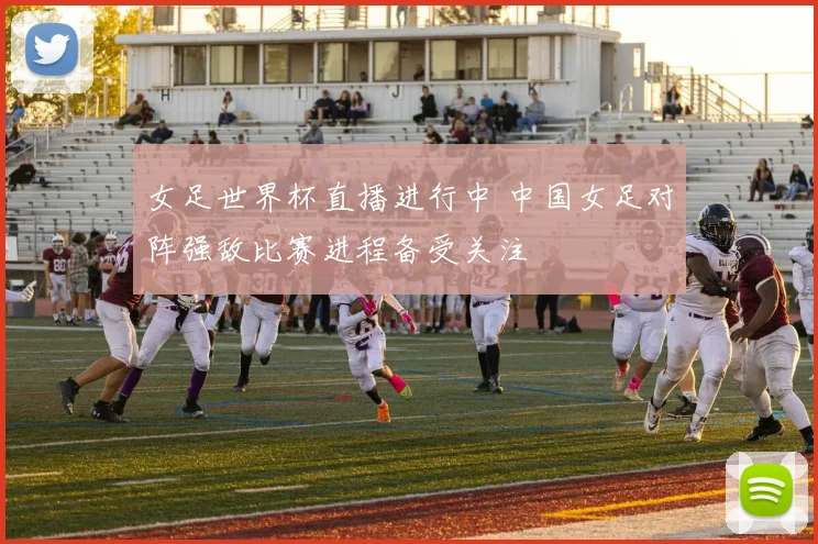 女足世界杯直播进行中 中国女足对阵强敌比赛进程备受关注
