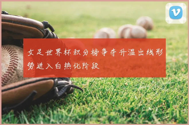 女足世界杯积分榜争夺升温出线形势进入白热化阶段