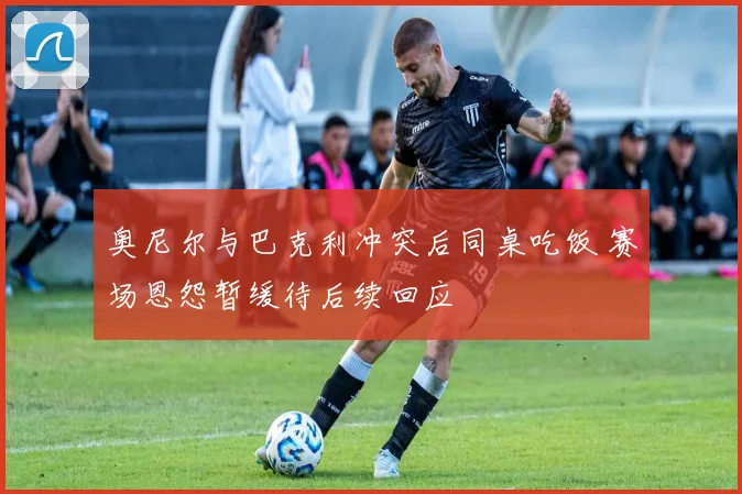 奥尼尔与巴克利冲突后同桌吃饭 赛场恩怨暂缓待后续回应