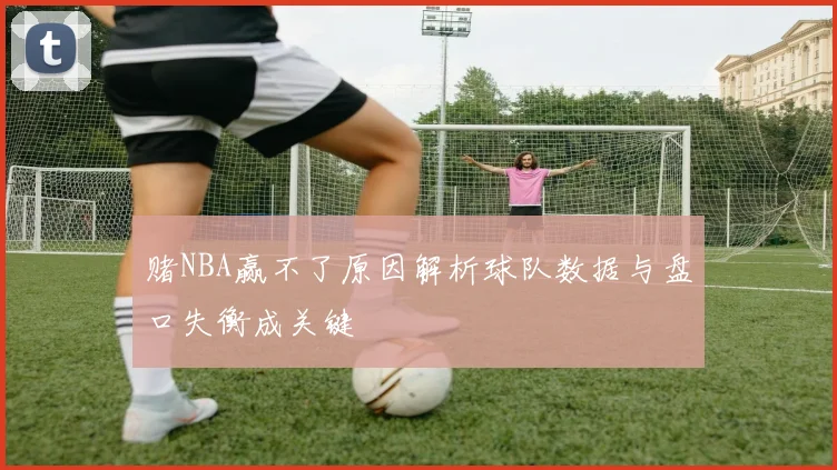 赌NBA赢不了原因解析球队数据与盘口失衡成关键