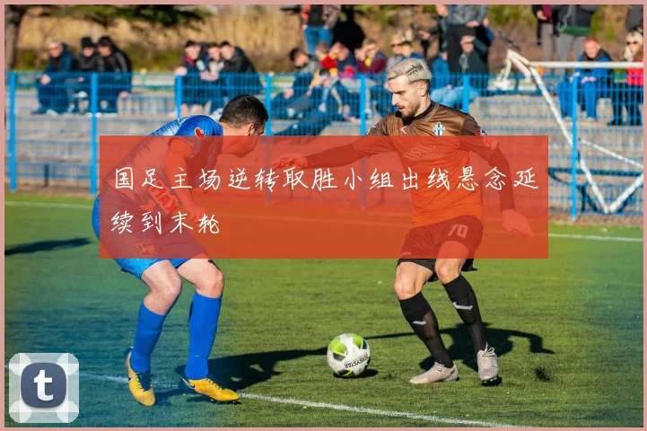 国足主场逆转取胜小组出线悬念延续到末轮