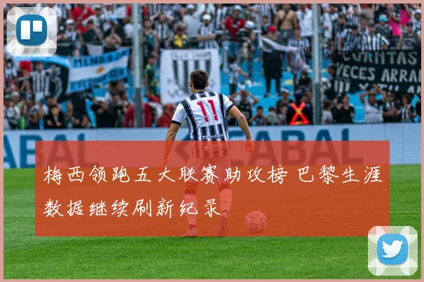 梅西领跑五大联赛助攻榜 巴黎生涯数据继续刷新纪录