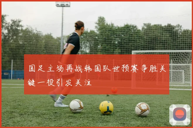 国足主场再战韩国队世预赛争胜关键一役引发关注
