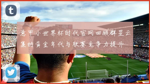 意甲小世界杯时代官网回顾群星云集的黄金年代与联赛竞争力提升