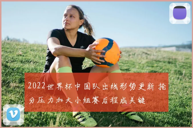 2022世界杯中国队出线形势更新 抢分压力加大小组赛后程成关键