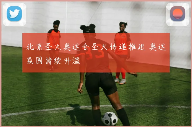北京圣火奥运会圣火传递推进 奥运氛围持续升温