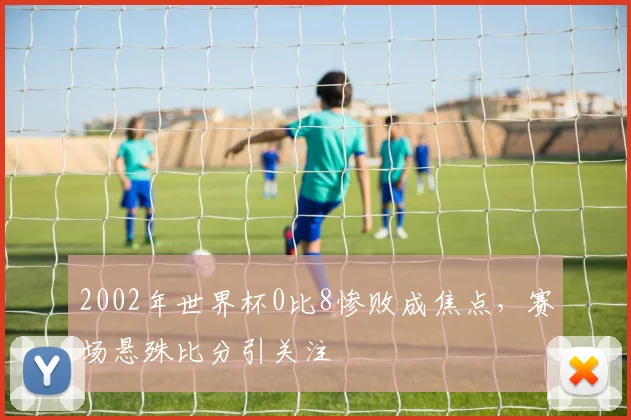 2002年世界杯0比8惨败成焦点，赛场悬殊比分引关注