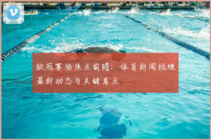 欧冠赛场焦点前瞻:体育新闻梳理最新动态与关键看点